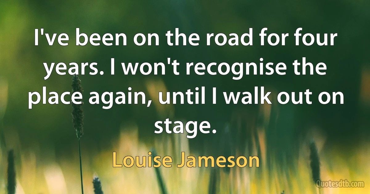 I've been on the road for four years. I won't recognise the place again, until I walk out on stage. (Louise Jameson)