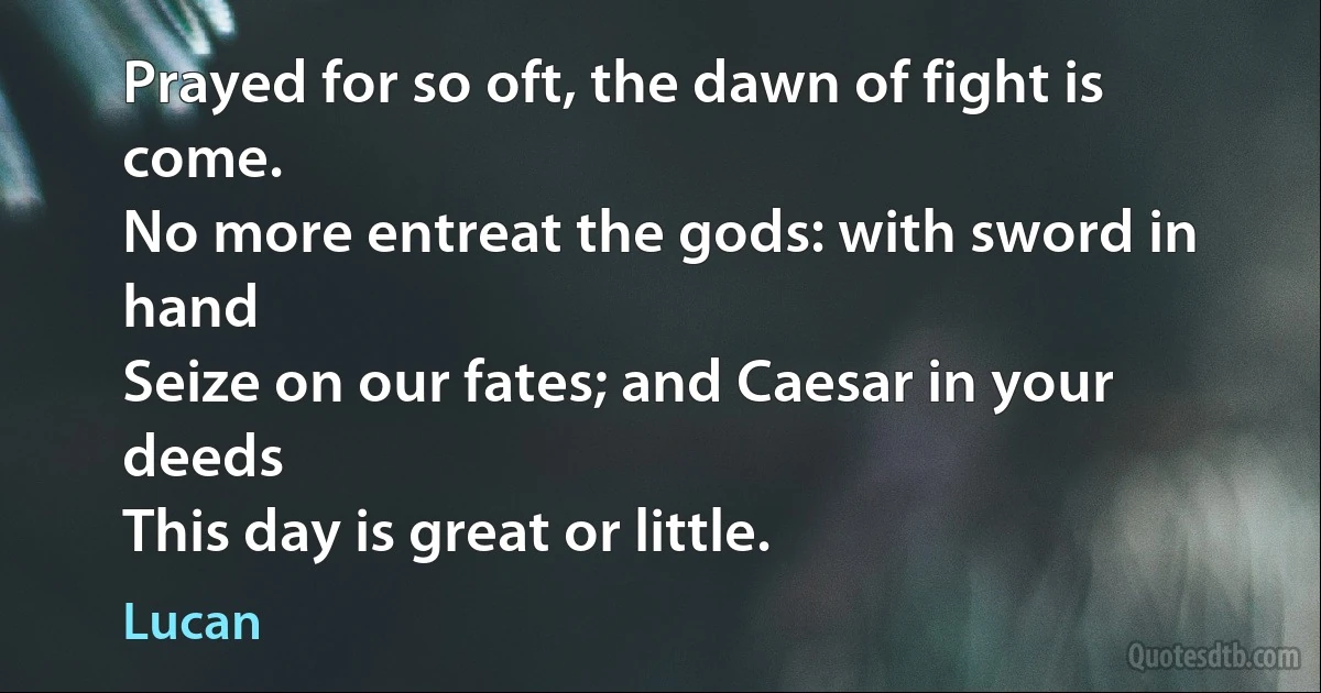 Prayed for so oft, the dawn of fight is come.
No more entreat the gods: with sword in hand
Seize on our fates; and Caesar in your deeds
This day is great or little. (Lucan)