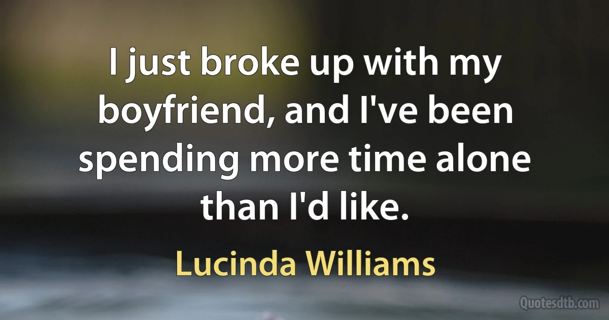 I just broke up with my boyfriend, and I've been spending more time alone than I'd like. (Lucinda Williams)