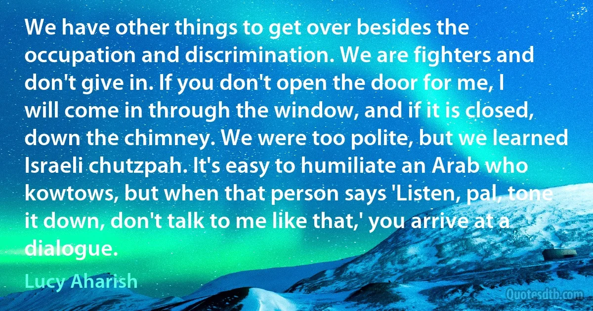 We have other things to get over besides the occupation and discrimination. We are fighters and don't give in. If you don't open the door for me, I will come in through the window, and if it is closed, down the chimney. We were too polite, but we learned Israeli chutzpah. It's easy to humiliate an Arab who kowtows, but when that person says 'Listen, pal, tone it down, don't talk to me like that,' you arrive at a dialogue. (Lucy Aharish)