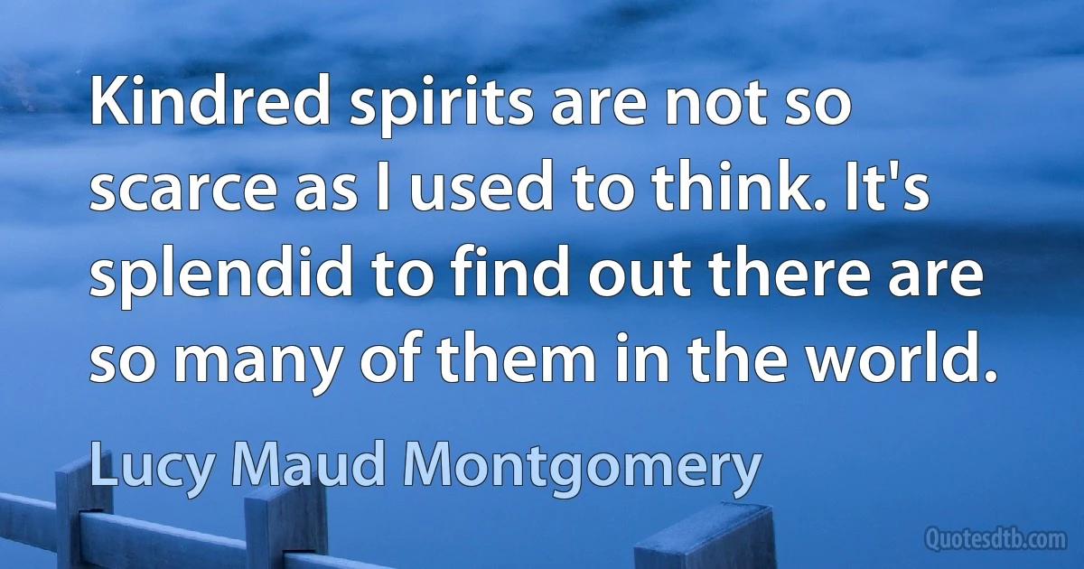 Kindred spirits are not so scarce as I used to think. It's splendid to find out there are so many of them in the world. (Lucy Maud Montgomery)