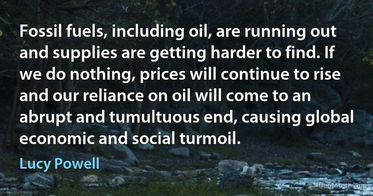 Fossil fuels, including oil, are running out and supplies are getting harder to find. If we do nothing, prices will continue to rise and our reliance on oil will come to an abrupt and tumultuous end, causing global economic and social turmoil. (Lucy Powell)