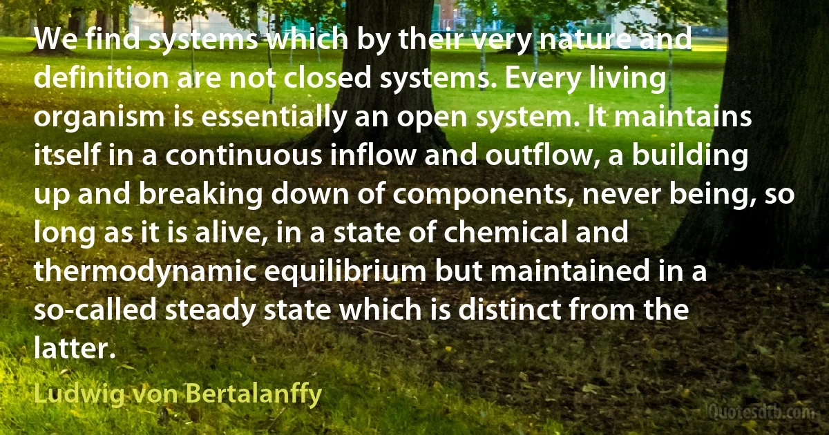 We find systems which by their very nature and definition are not closed systems. Every living organism is essentially an open system. It maintains itself in a continuous inflow and outflow, a building up and breaking down of components, never being, so long as it is alive, in a state of chemical and thermodynamic equilibrium but maintained in a so-called steady state which is distinct from the latter. (Ludwig von Bertalanffy)