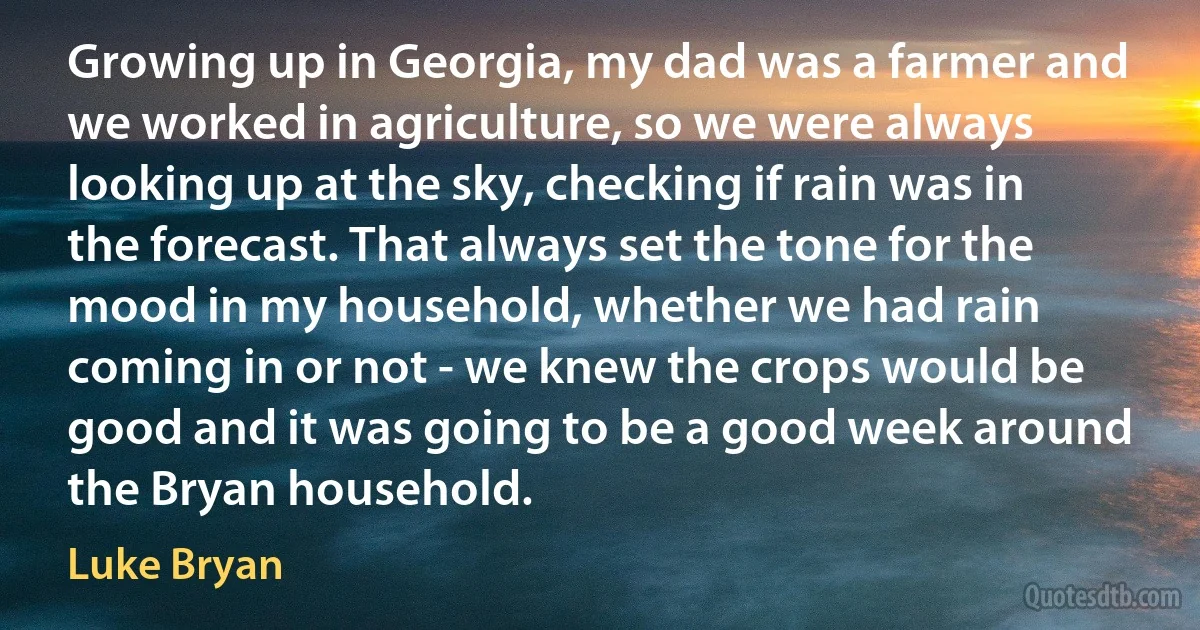 Growing up in Georgia, my dad was a farmer and we worked in agriculture, so we were always looking up at the sky, checking if rain was in the forecast. That always set the tone for the mood in my household, whether we had rain coming in or not - we knew the crops would be good and it was going to be a good week around the Bryan household. (Luke Bryan)