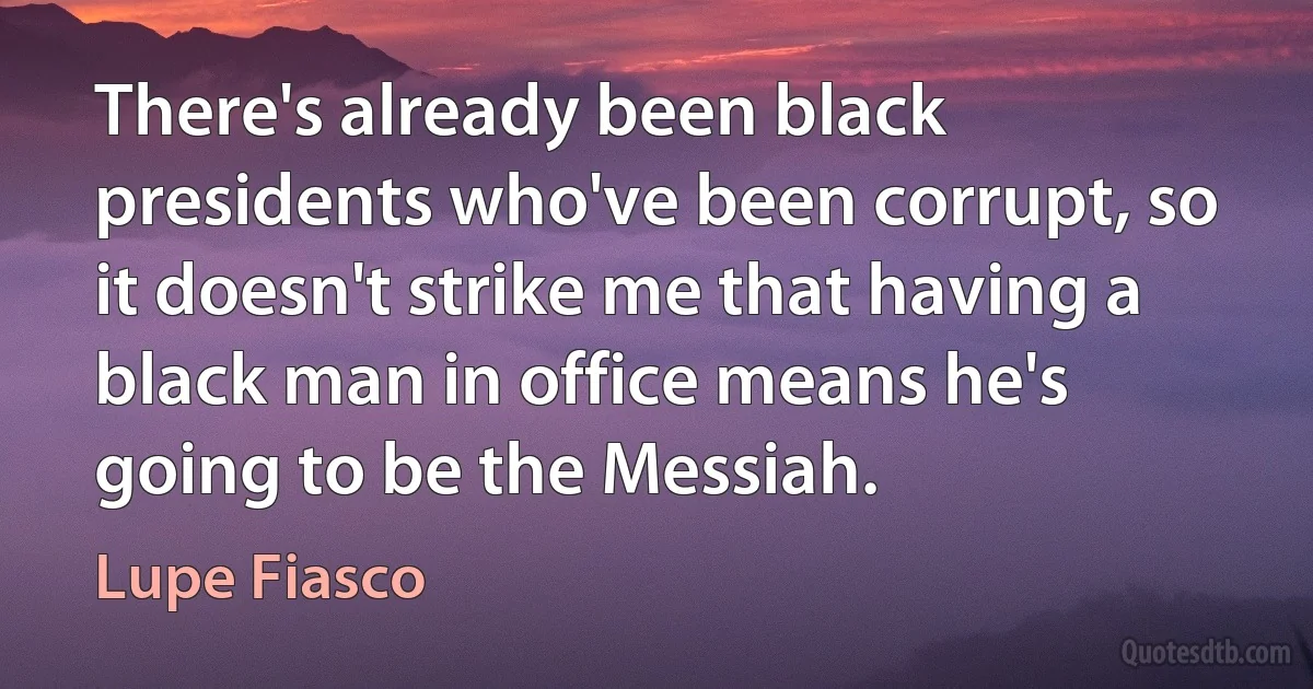 There's already been black presidents who've been corrupt, so it doesn't strike me that having a black man in office means he's going to be the Messiah. (Lupe Fiasco)