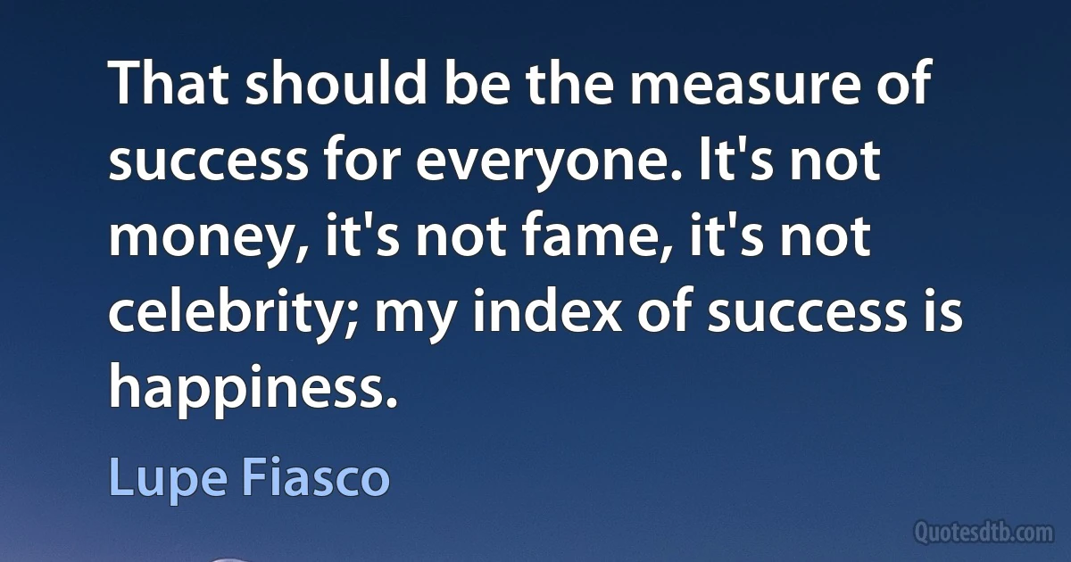 That should be the measure of success for everyone. It's not money, it's not fame, it's not celebrity; my index of success is happiness. (Lupe Fiasco)