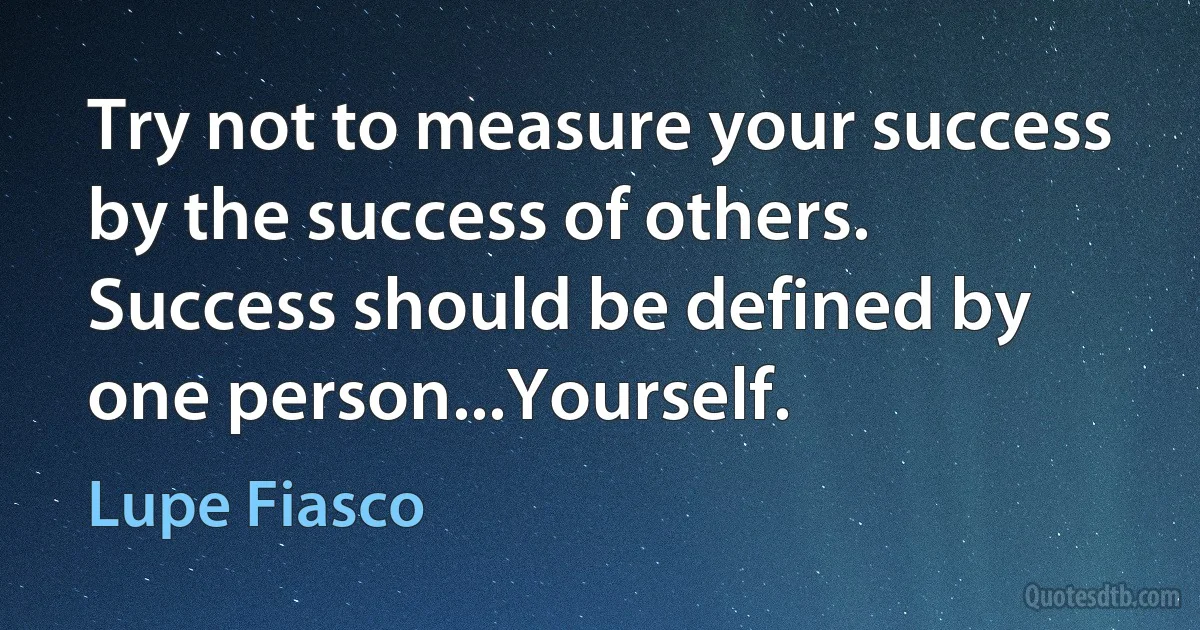 Try not to measure your success by the success of others. Success should be defined by one person...Yourself. (Lupe Fiasco)