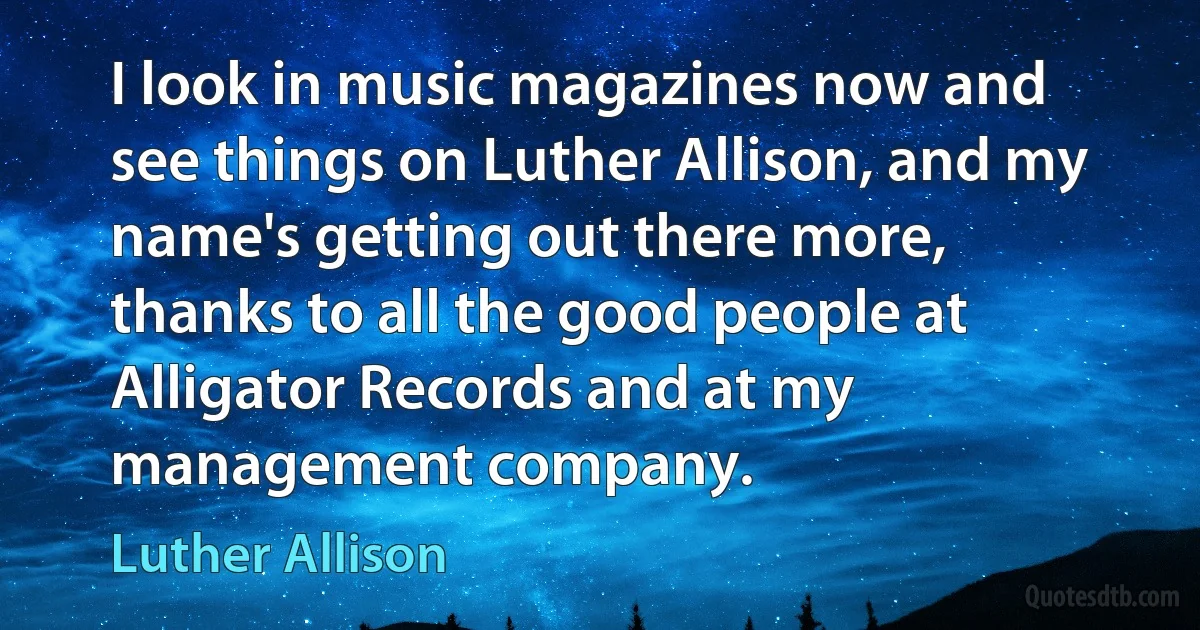 I look in music magazines now and see things on Luther Allison, and my name's getting out there more, thanks to all the good people at Alligator Records and at my management company. (Luther Allison)