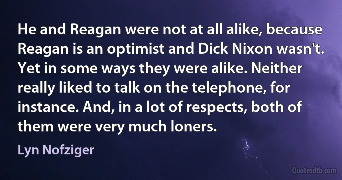 He and Reagan were not at all alike, because Reagan is an optimist and Dick Nixon wasn't. Yet in some ways they were alike. Neither really liked to talk on the telephone, for instance. And, in a lot of respects, both of them were very much loners. (Lyn Nofziger)