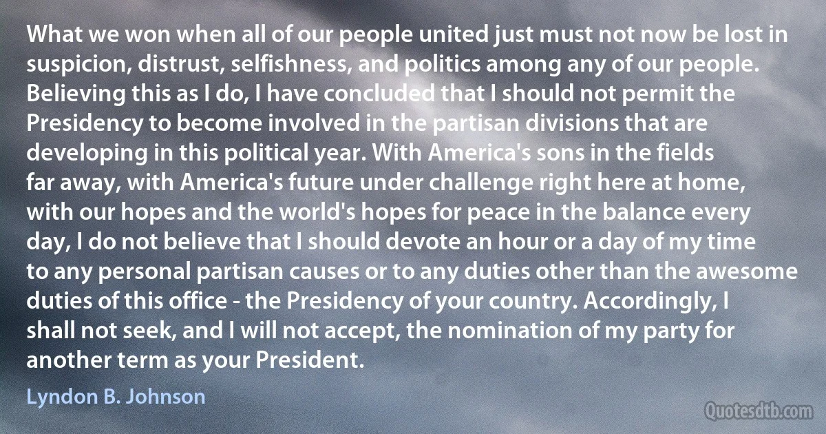 What we won when all of our people united just must not now be lost in suspicion, distrust, selfishness, and politics among any of our people. Believing this as I do, I have concluded that I should not permit the Presidency to become involved in the partisan divisions that are developing in this political year. With America's sons in the fields far away, with America's future under challenge right here at home, with our hopes and the world's hopes for peace in the balance every day, I do not believe that I should devote an hour or a day of my time to any personal partisan causes or to any duties other than the awesome duties of this office - the Presidency of your country. Accordingly, I shall not seek, and I will not accept, the nomination of my party for another term as your President. (Lyndon B. Johnson)