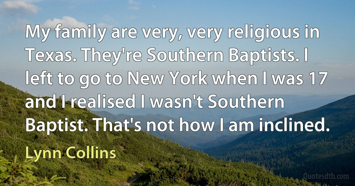 My family are very, very religious in Texas. They're Southern Baptists. I left to go to New York when I was 17 and I realised I wasn't Southern Baptist. That's not how I am inclined. (Lynn Collins)