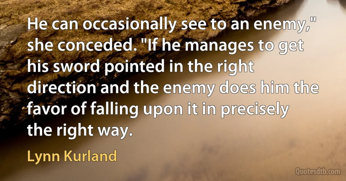 He can occasionally see to an enemy," she conceded. "If he manages to get his sword pointed in the right direction and the enemy does him the favor of falling upon it in precisely the right way. (Lynn Kurland)