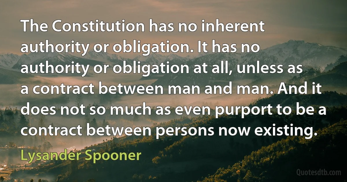 The Constitution has no inherent authority or obligation. It has no authority or obligation at all, unless as a contract between man and man. And it does not so much as even purport to be a contract between persons now existing. (Lysander Spooner)