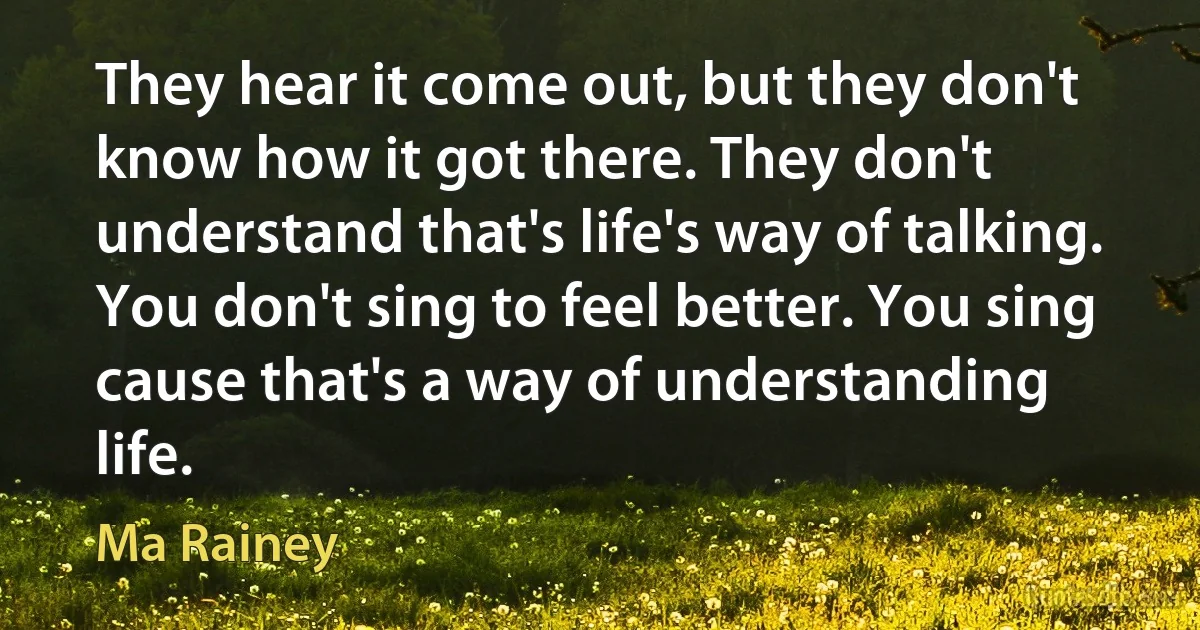 They hear it come out, but they don't know how it got there. They don't understand that's life's way of talking. You don't sing to feel better. You sing cause that's a way of understanding life. (Ma Rainey)