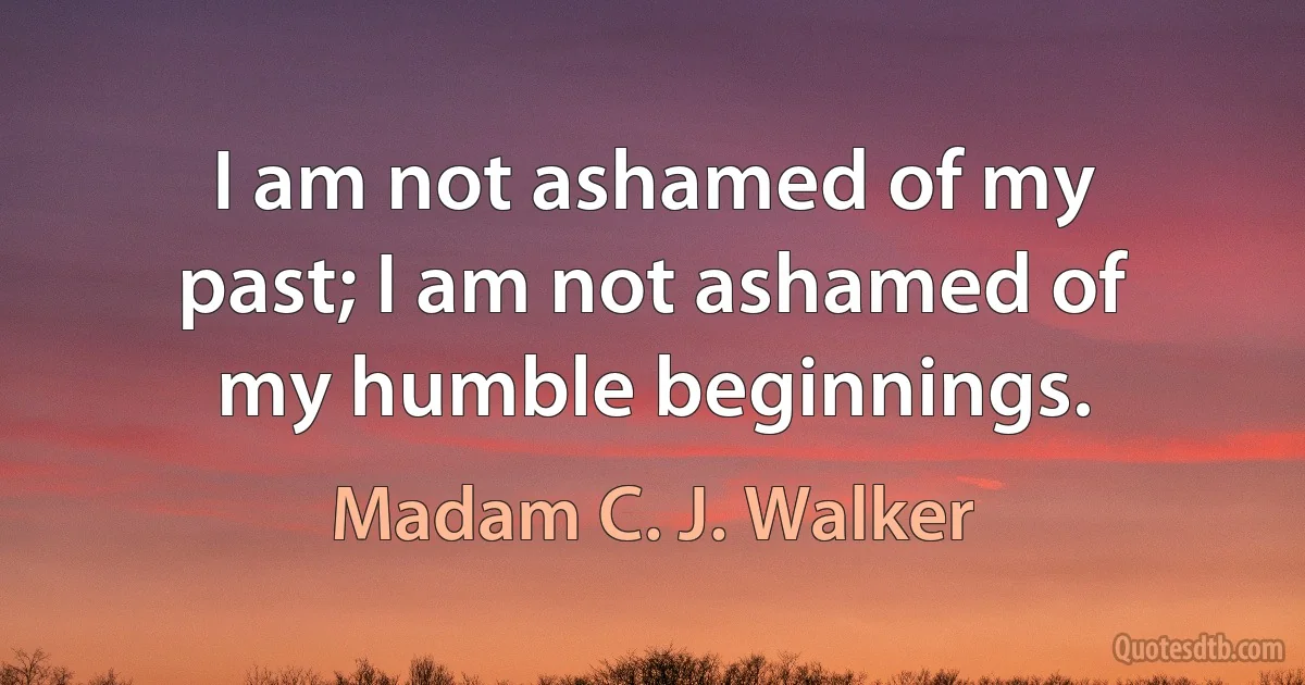 I am not ashamed of my past; I am not ashamed of my humble beginnings. (Madam C. J. Walker)