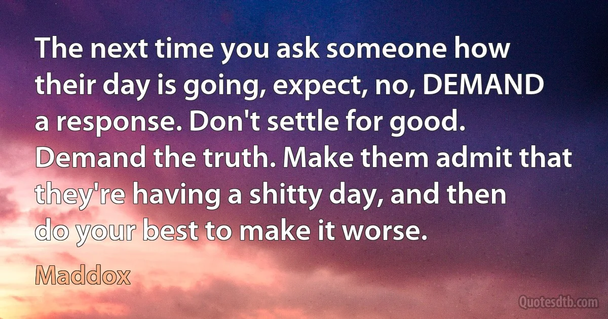 The next time you ask someone how their day is going, expect, no, DEMAND a response. Don't settle for good. Demand the truth. Make them admit that they're having a shitty day, and then do your best to make it worse. (Maddox)