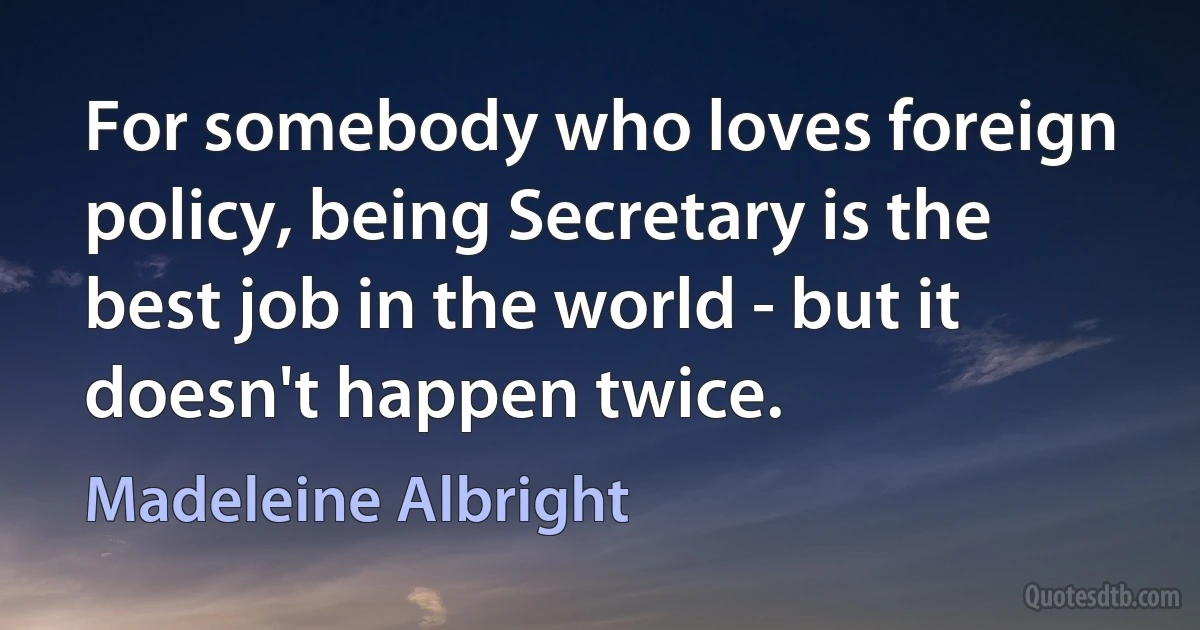 For somebody who loves foreign policy, being Secretary is the best job in the world - but it doesn't happen twice. (Madeleine Albright)