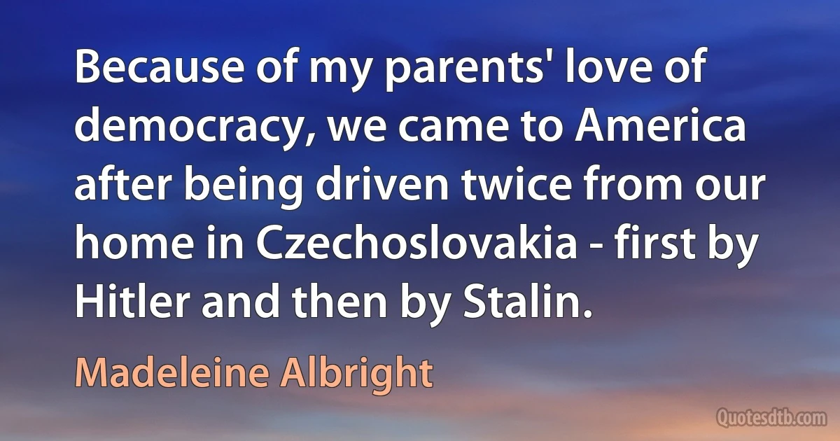 Because of my parents' love of democracy, we came to America after being driven twice from our home in Czechoslovakia - first by Hitler and then by Stalin. (Madeleine Albright)