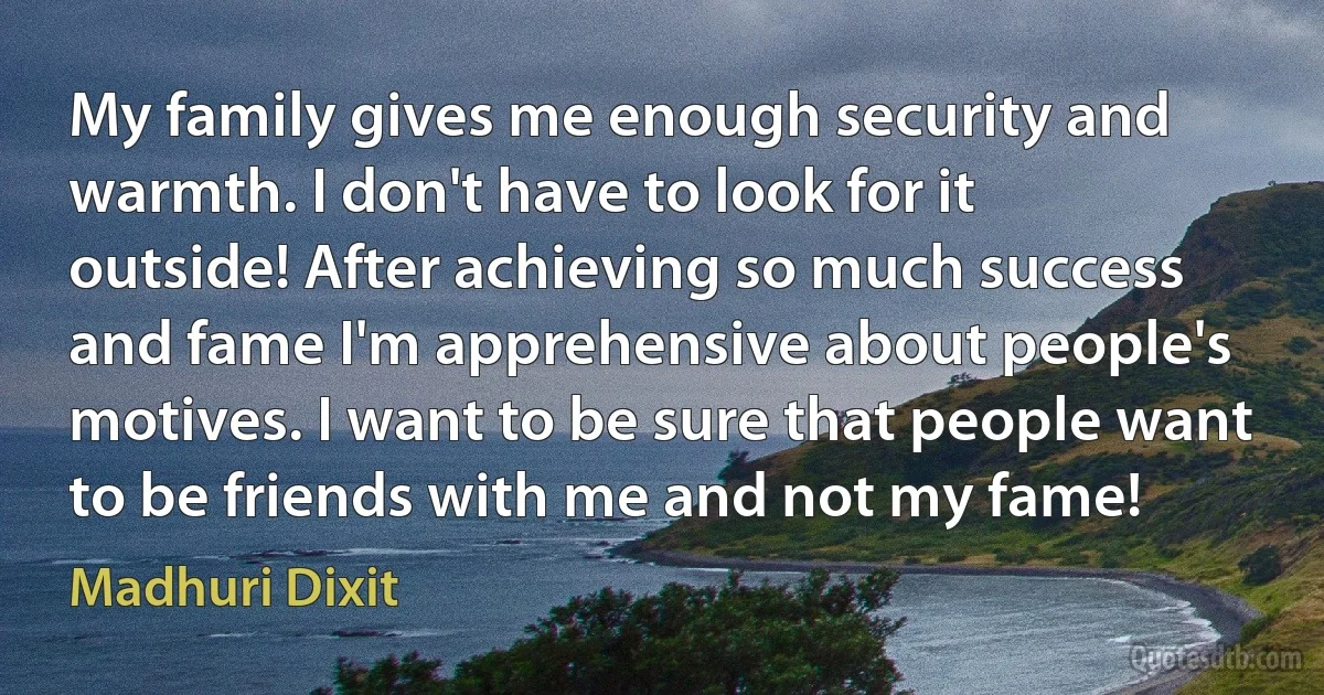 My family gives me enough security and warmth. I don't have to look for it outside! After achieving so much success and fame I'm apprehensive about people's motives. I want to be sure that people want to be friends with me and not my fame! (Madhuri Dixit)