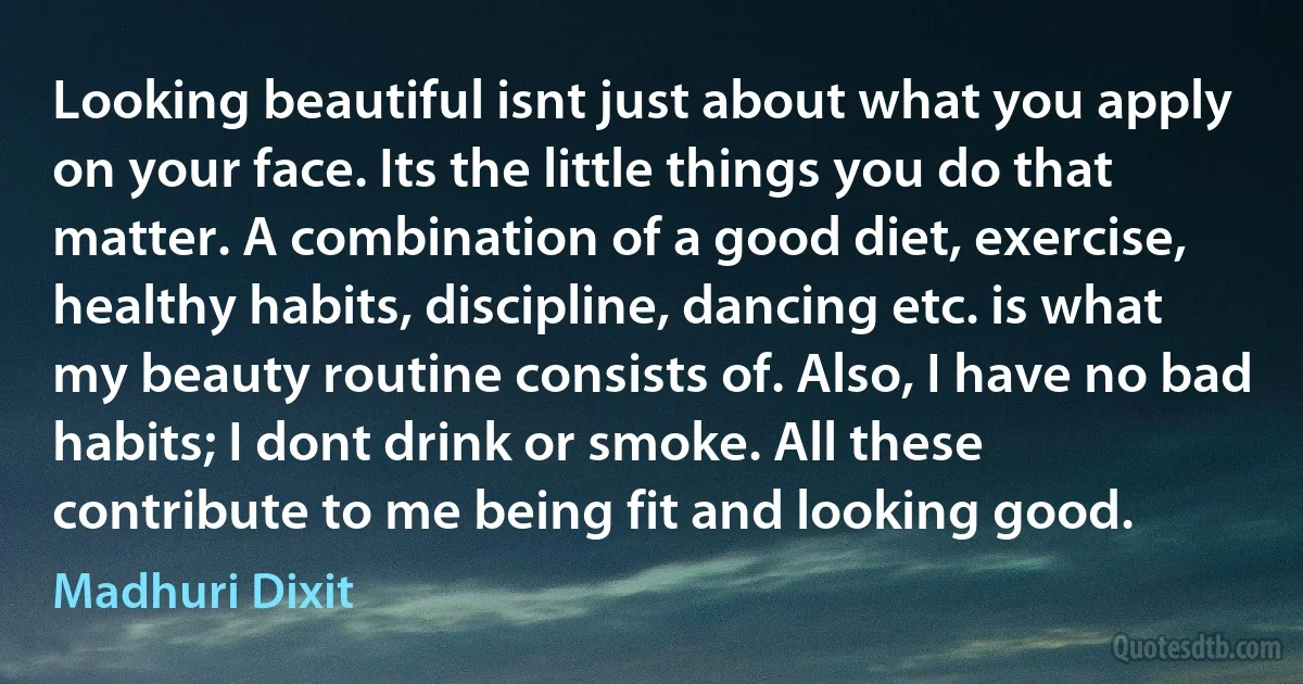 Looking beautiful isnt just about what you apply on your face. Its the little things you do that matter. A combination of a good diet, exercise, healthy habits, discipline, dancing etc. is what my beauty routine consists of. Also, I have no bad habits; I dont drink or smoke. All these contribute to me being fit and looking good. (Madhuri Dixit)