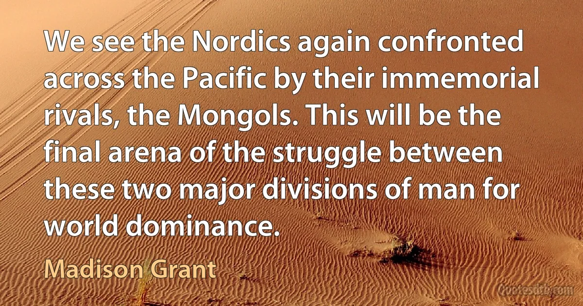 We see the Nordics again confronted across the Pacific by their immemorial rivals, the Mongols. This will be the final arena of the struggle between these two major divisions of man for world dominance. (Madison Grant)