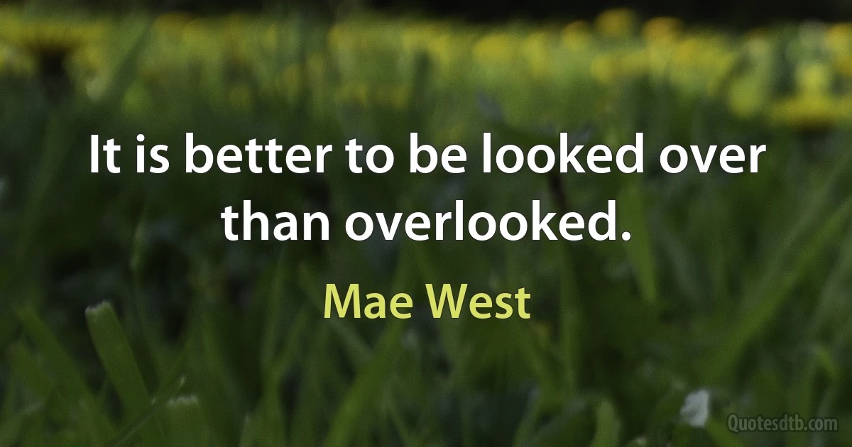 It is better to be looked over than overlooked. (Mae West)