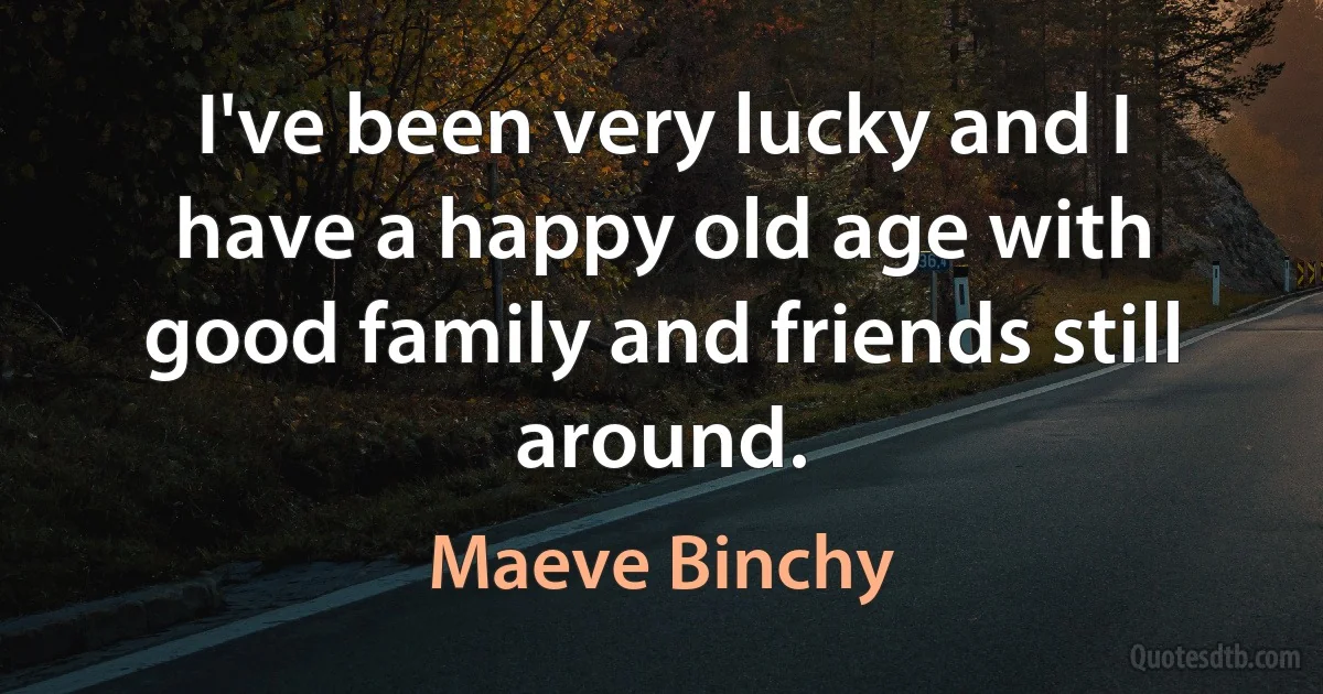 I've been very lucky and I have a happy old age with good family and friends still around. (Maeve Binchy)