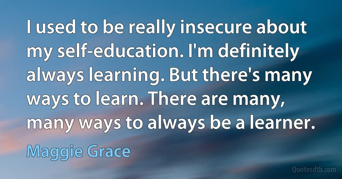 I used to be really insecure about my self-education. I'm definitely always learning. But there's many ways to learn. There are many, many ways to always be a learner. (Maggie Grace)