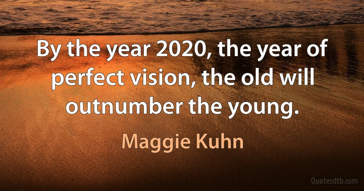 By the year 2020, the year of perfect vision, the old will outnumber the young. (Maggie Kuhn)