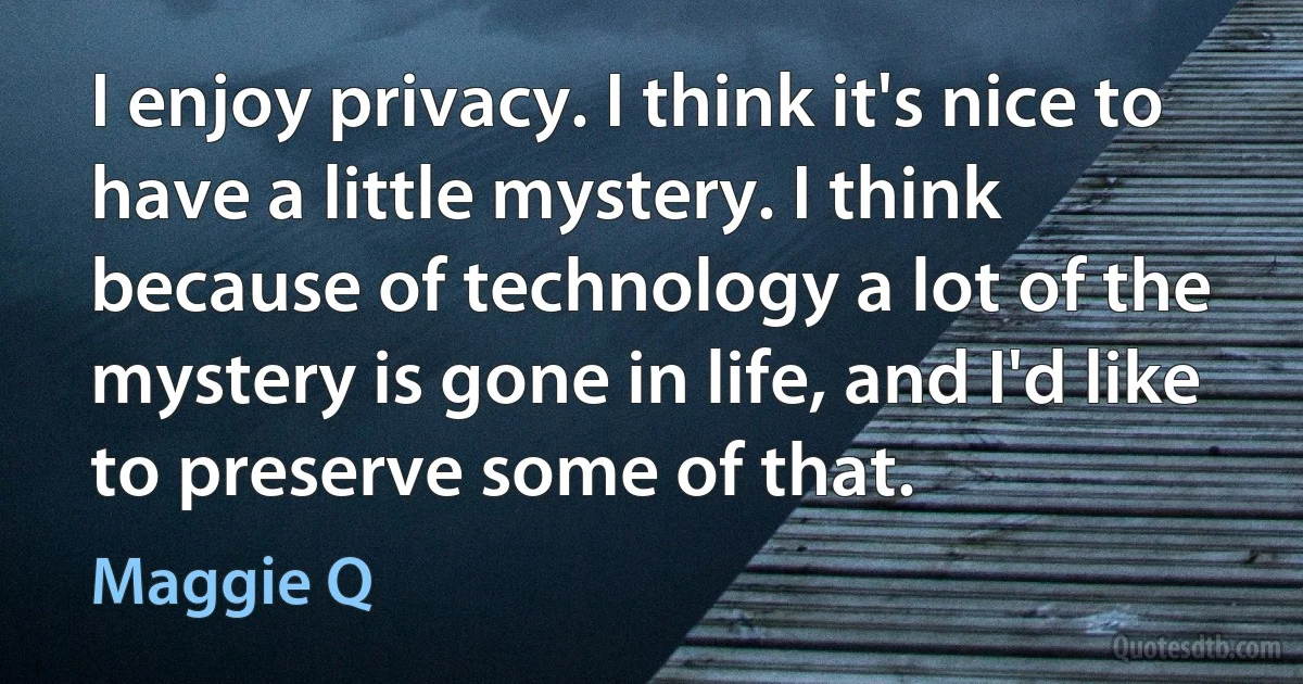 I enjoy privacy. I think it's nice to have a little mystery. I think because of technology a lot of the mystery is gone in life, and I'd like to preserve some of that. (Maggie Q)