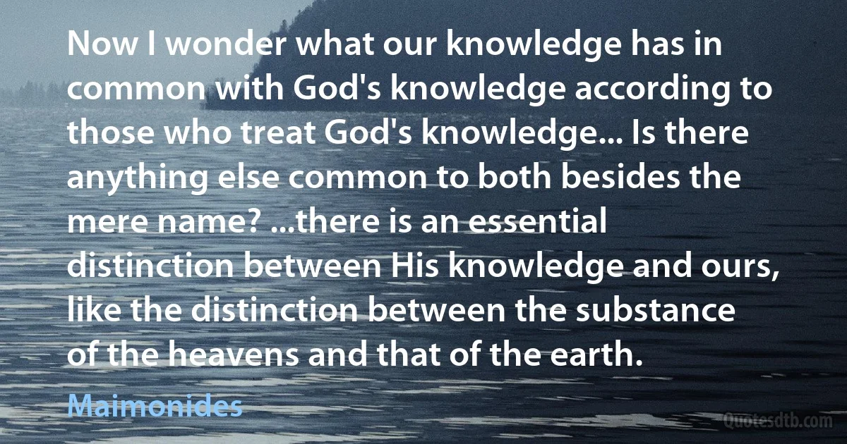 Now I wonder what our knowledge has in common with God's knowledge according to those who treat God's knowledge... Is there anything else common to both besides the mere name? ...there is an essential distinction between His knowledge and ours, like the distinction between the substance of the heavens and that of the earth. (Maimonides)