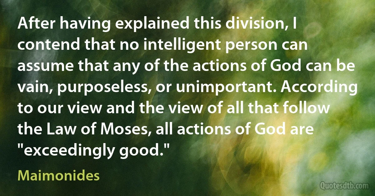 After having explained this division, I contend that no intelligent person can assume that any of the actions of God can be vain, purposeless, or unimportant. According to our view and the view of all that follow the Law of Moses, all actions of God are "exceedingly good." (Maimonides)