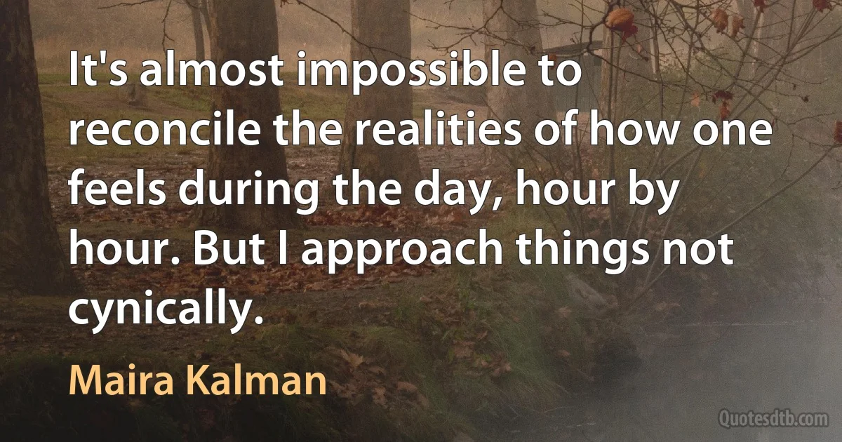 It's almost impossible to reconcile the realities of how one feels during the day, hour by hour. But I approach things not cynically. (Maira Kalman)