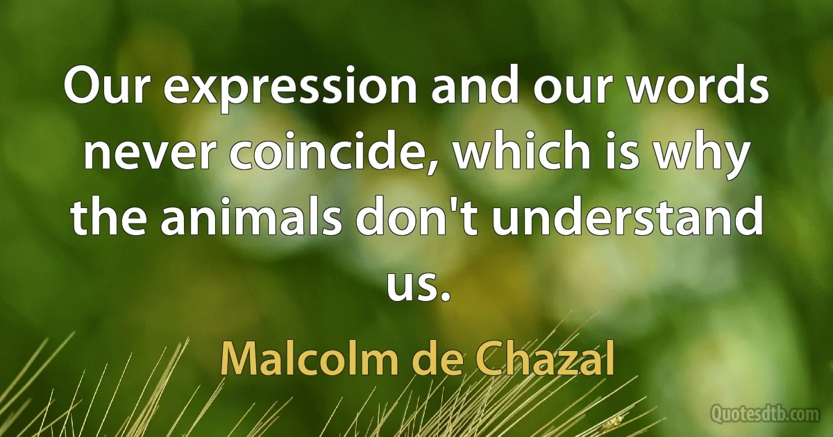 Our expression and our words never coincide, which is why the animals don't understand us. (Malcolm de Chazal)