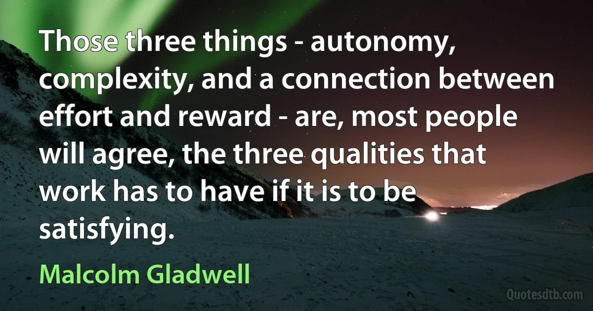 Those three things - autonomy, complexity, and a connection between effort and reward - are, most people will agree, the three qualities that work has to have if it is to be satisfying. (Malcolm Gladwell)