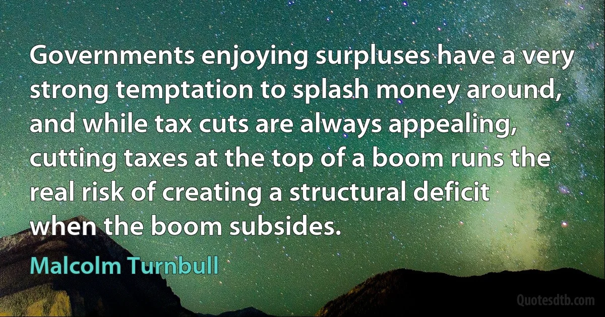 Governments enjoying surpluses have a very strong temptation to splash money around, and while tax cuts are always appealing, cutting taxes at the top of a boom runs the real risk of creating a structural deficit when the boom subsides. (Malcolm Turnbull)