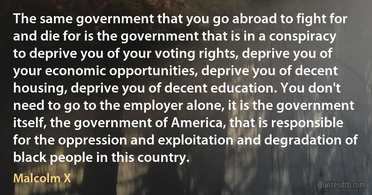 The same government that you go abroad to fight for and die for is the government that is in a conspiracy to deprive you of your voting rights, deprive you of your economic opportunities, deprive you of decent housing, deprive you of decent education. You don't need to go to the employer alone, it is the government itself, the government of America, that is responsible for the oppression and exploitation and degradation of black people in this country. (Malcolm X)