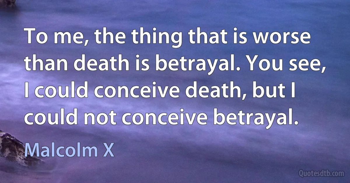 To me, the thing that is worse than death is betrayal. You see, I could conceive death, but I could not conceive betrayal. (Malcolm X)