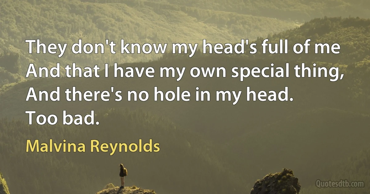 They don't know my head's full of me
And that I have my own special thing,
And there's no hole in my head.
Too bad. (Malvina Reynolds)