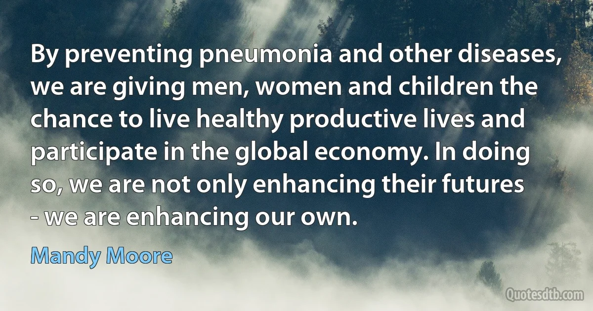 By preventing pneumonia and other diseases, we are giving men, women and children the chance to live healthy productive lives and participate in the global economy. In doing so, we are not only enhancing their futures - we are enhancing our own. (Mandy Moore)