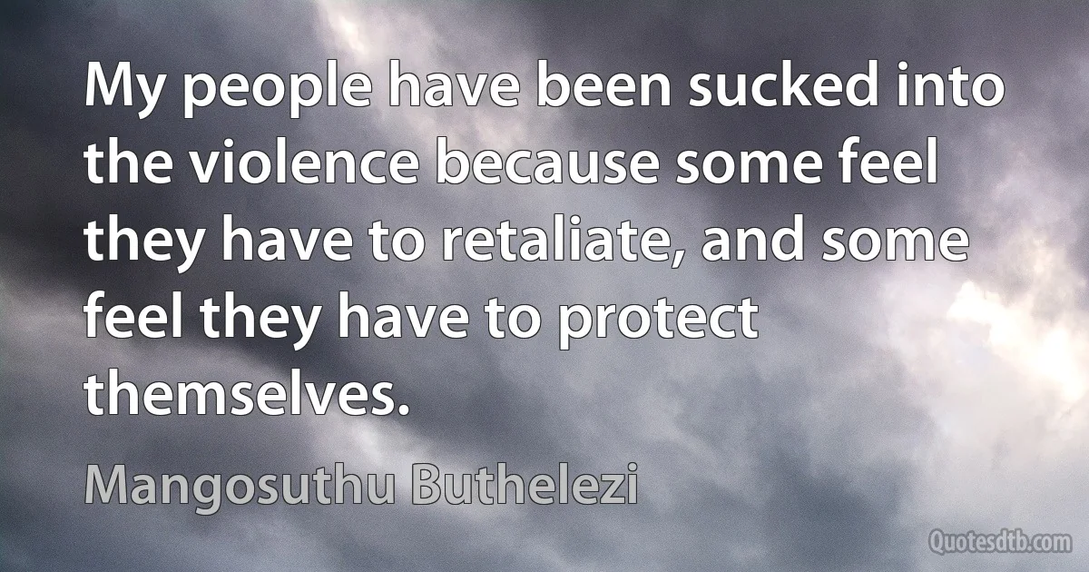 My people have been sucked into the violence because some feel they have to retaliate, and some feel they have to protect themselves. (Mangosuthu Buthelezi)