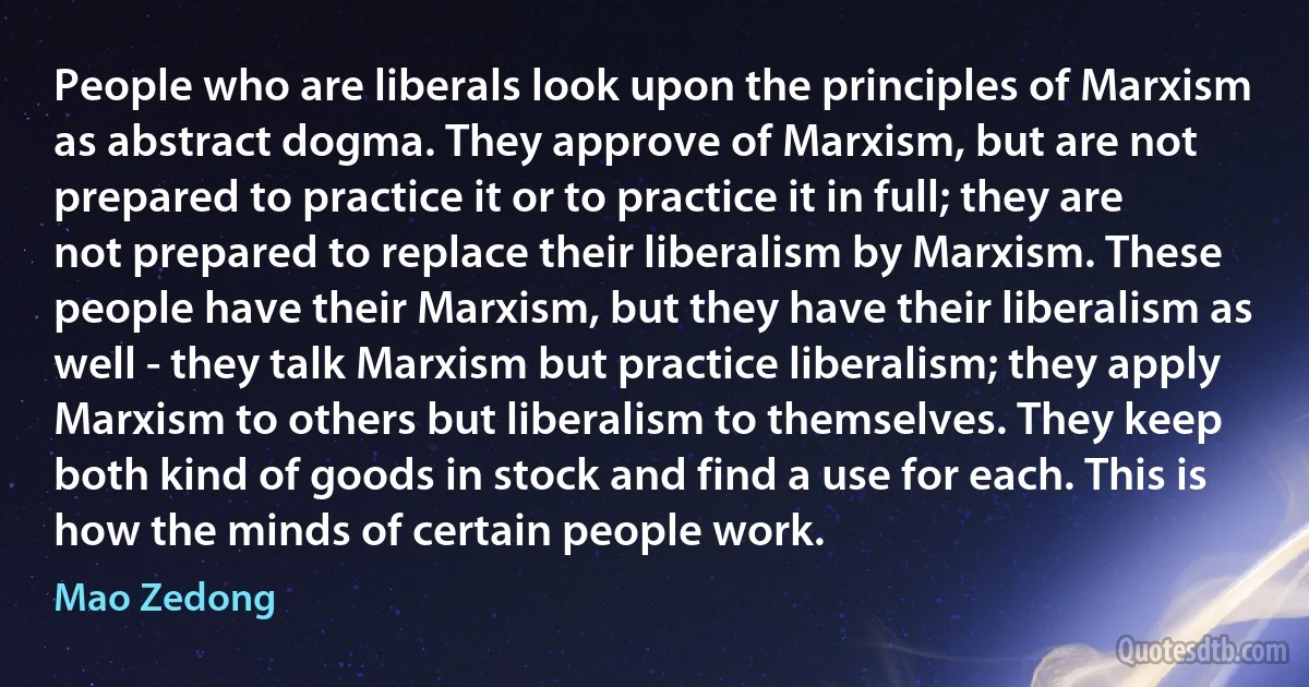 People who are liberals look upon the principles of Marxism as abstract dogma. They approve of Marxism, but are not prepared to practice it or to practice it in full; they are not prepared to replace their liberalism by Marxism. These people have their Marxism, but they have their liberalism as well - they talk Marxism but practice liberalism; they apply Marxism to others but liberalism to themselves. They keep both kind of goods in stock and find a use for each. This is how the minds of certain people work. (Mao Zedong)