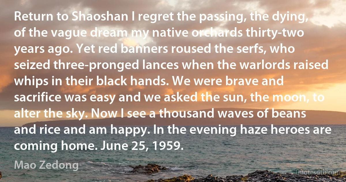 Return to Shaoshan I regret the passing, the dying, of the vague dream my native orchards thirty-two years ago. Yet red banners roused the serfs, who seized three-pronged lances when the warlords raised whips in their black hands. We were brave and sacrifice was easy and we asked the sun, the moon, to alter the sky. Now I see a thousand waves of beans and rice and am happy. In the evening haze heroes are coming home. June 25, 1959. (Mao Zedong)