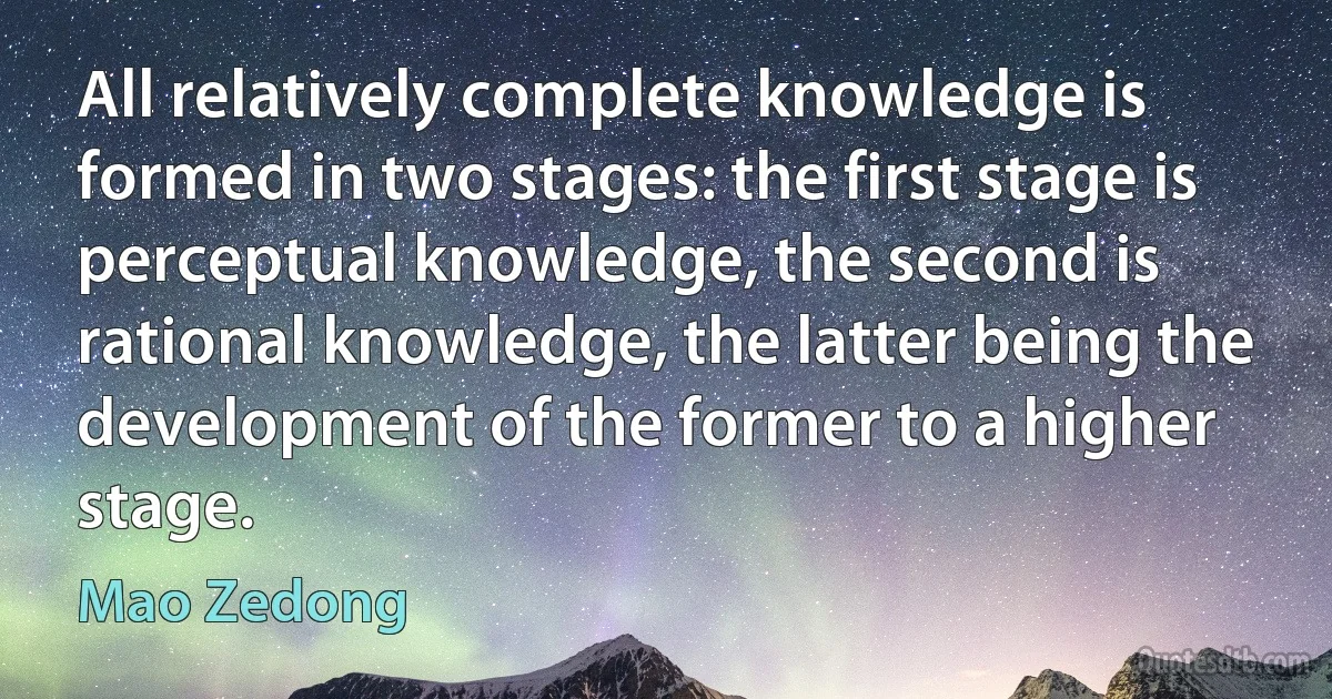 All relatively complete knowledge is formed in two stages: the first stage is perceptual knowledge, the second is rational knowledge, the latter being the development of the former to a higher stage. (Mao Zedong)