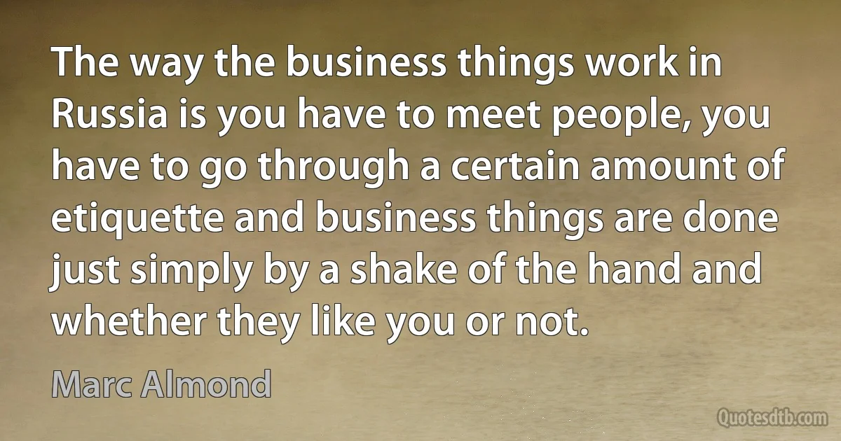 The way the business things work in Russia is you have to meet people, you have to go through a certain amount of etiquette and business things are done just simply by a shake of the hand and whether they like you or not. (Marc Almond)