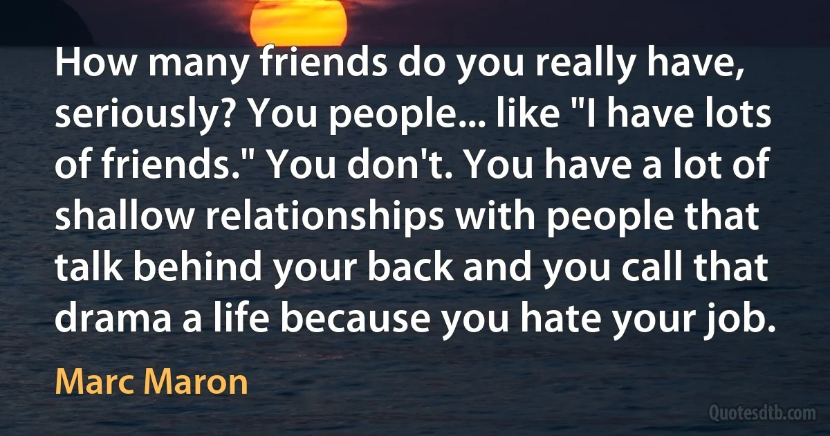 How many friends do you really have, seriously? You people... like "I have lots of friends." You don't. You have a lot of shallow relationships with people that talk behind your back and you call that drama a life because you hate your job. (Marc Maron)