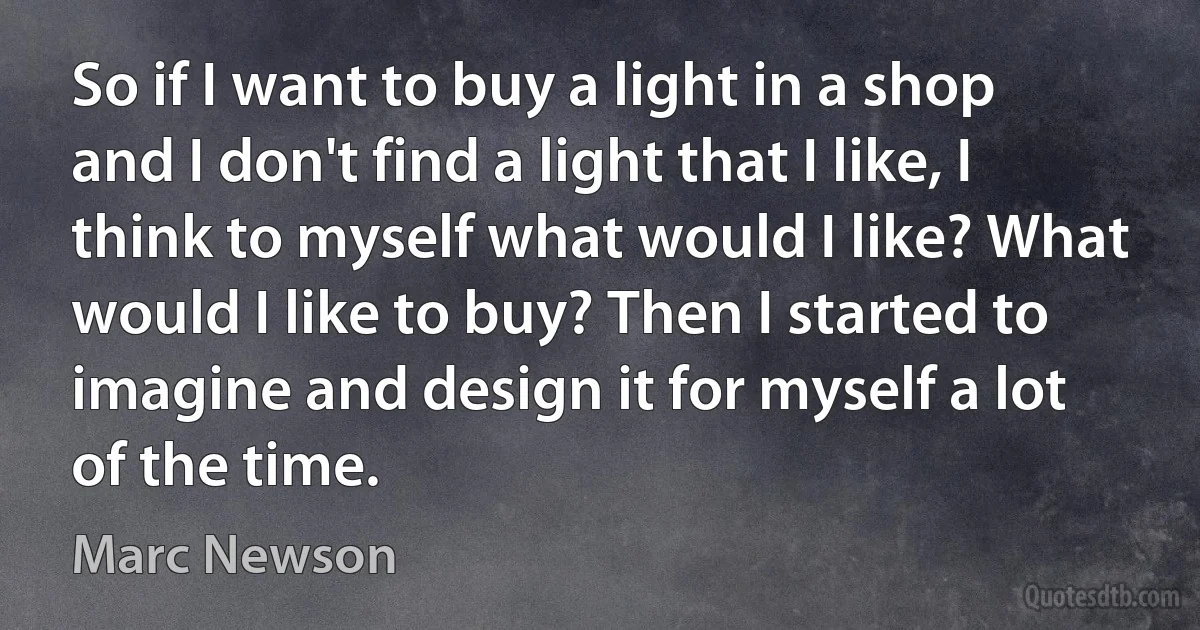 So if I want to buy a light in a shop and I don't find a light that I like, I think to myself what would I like? What would I like to buy? Then I started to imagine and design it for myself a lot of the time. (Marc Newson)