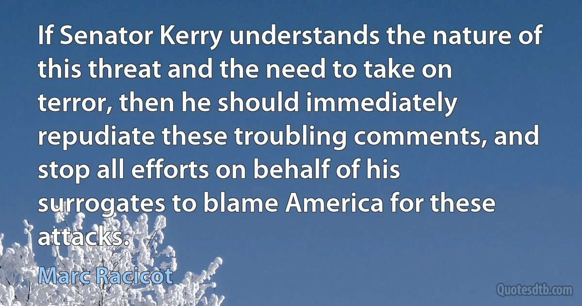 If Senator Kerry understands the nature of this threat and the need to take on terror, then he should immediately repudiate these troubling comments, and stop all efforts on behalf of his surrogates to blame America for these attacks. (Marc Racicot)