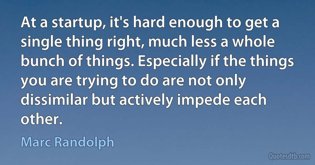 At a startup, it's hard enough to get a single thing right, much less a whole bunch of things. Especially if the things you are trying to do are not only dissimilar but actively impede each other. (Marc Randolph)