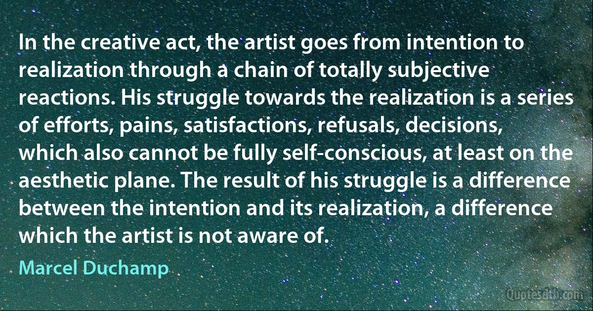 In the creative act, the artist goes from intention to realization through a chain of totally subjective reactions. His struggle towards the realization is a series of efforts, pains, satisfactions, refusals, decisions, which also cannot be fully self-conscious, at least on the aesthetic plane. The result of his struggle is a difference between the intention and its realization, a difference which the artist is not aware of. (Marcel Duchamp)